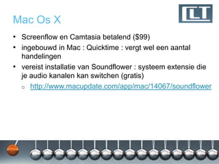 Mac Os X
• Screenflow en Camtasia betalend ($99)
• ingebouwd in Mac : Quicktime : vergt wel een aantal
  handelingen
• vereist installatie van Soundflower : systeem extensie die
  je audio kanalen kan switchen (gratis)
  o http://www.macupdate.com/app/mac/14067/soundflower
 