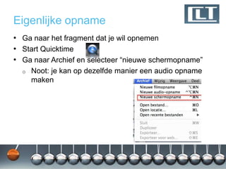 Eigenlijke opname
• Ga naar het fragment dat je wil opnemen
• Start Quicktime
• Ga naar Archief en selecteer “nieuwe schermopname”
  o   Noot: je kan op dezelfde manier een audio opname
      maken
 