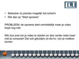 • Selecteer zo precies mogelijk het scherm
• Klik dan op “Start opname”

PROBLEEM: de opname start onmiddellijk maar je video
loopt nog niet

Klik dus snel om je video te starten en doe verder niets meer
met je computer! Zet ook geluidjes uit die bv. van je mailbox
komen
 