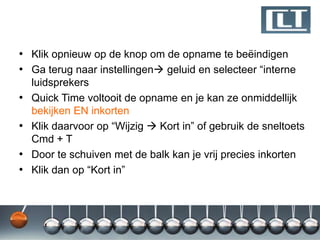 • Klik opnieuw op de knop om de opname te beëindigen
• Ga terug naar instellingen geluid en selecteer “interne
    luidsprekers
•   Quick Time voltooit de opname en je kan ze onmiddellijk
    bekijken EN inkorten
•   Klik daarvoor op “Wijzig  Kort in” of gebruik de sneltoets
    Cmd + T
•   Door te schuiven met de balk kan je vrij precies inkorten
•   Klik dan op “Kort in”
 