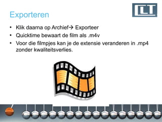 Exporteren
• Klik daarna op Archief Exporteer
• Quicktime bewaart de film als .m4v
• Voor die filmpjes kan je de extensie veranderen in .mp4
  zonder kwaliteitsverlies.
 