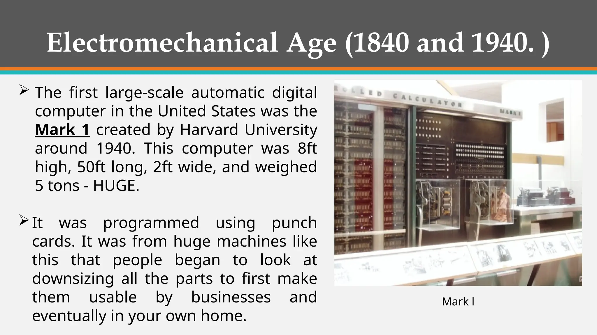  The first large-scale automatic digital
computer in the United States was the
Mark 1 created by Harvard University
around 1940. This computer was 8ft
high, 50ft long, 2ft wide, and weighed
5 tons - HUGE.
It was programmed using punch
cards. It was from huge machines like
this that people began to look at
downsizing all the parts to first make
them usable by businesses and
eventually in your own home.
Mark l
Electromechanical Age (1840 and 1940. )
 