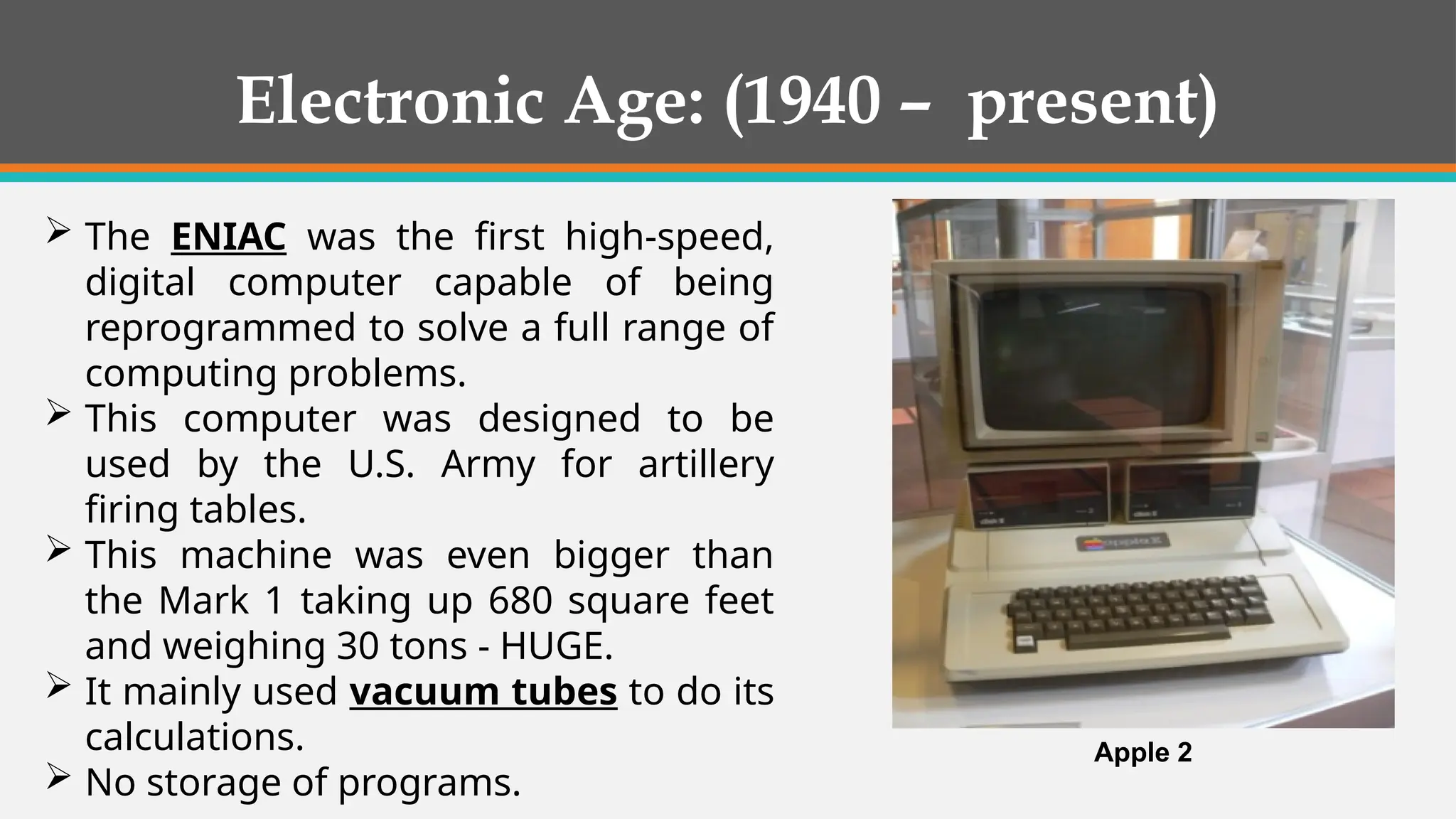  The ENIAC was the first high-speed,
digital computer capable of being
reprogrammed to solve a full range of
computing problems.
 This computer was designed to be
used by the U.S. Army for artillery
firing tables.
 This machine was even bigger than
the Mark 1 taking up 680 square feet
and weighing 30 tons - HUGE.
 It mainly used vacuum tubes to do its
calculations.
 No storage of programs.
Apple 2
Electronic Age: (1940 – present)
 