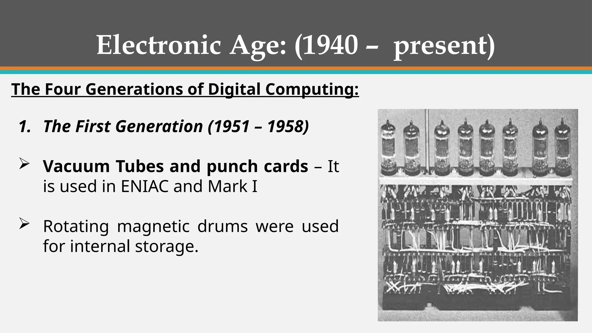 1. The First Generation (1951 – 1958)
 Vacuum Tubes and punch cards – It
is used in ENIAC and Mark I
 Rotating magnetic drums were used
for internal storage.
Electronic Age: (1940 – present)
The Four Generations of Digital Computing:
 
