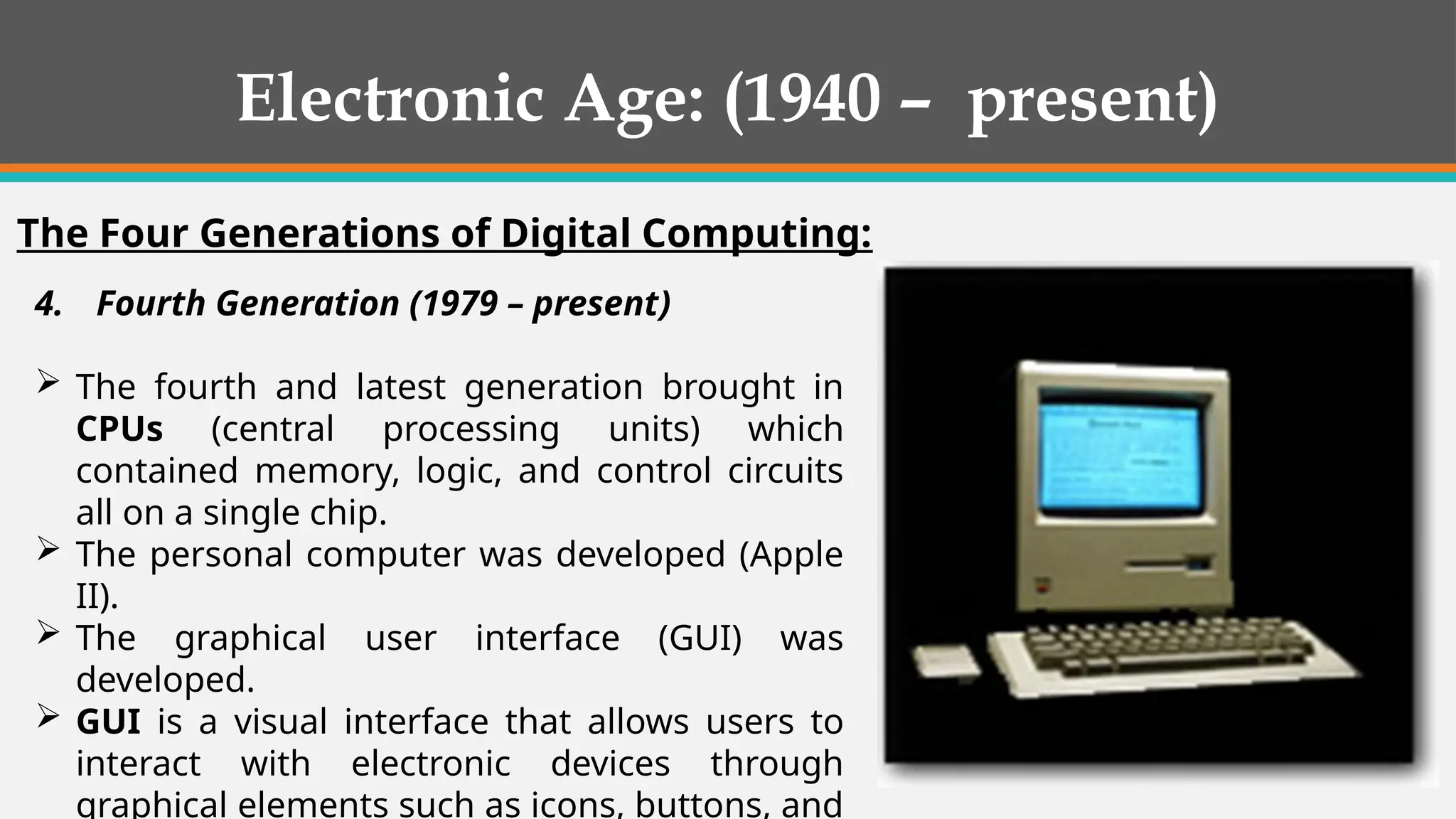 4. Fourth Generation (1979 – present)
 The fourth and latest generation brought in
CPUs (central processing units) which
contained memory, logic, and control circuits
all on a single chip.
 The personal computer was developed (Apple
II).
 The graphical user interface (GUI) was
developed.
 GUI is a visual interface that allows users to
interact with electronic devices through
graphical elements such as icons, buttons, and
Electronic Age: (1940 – present)
The Four Generations of Digital Computing:
 