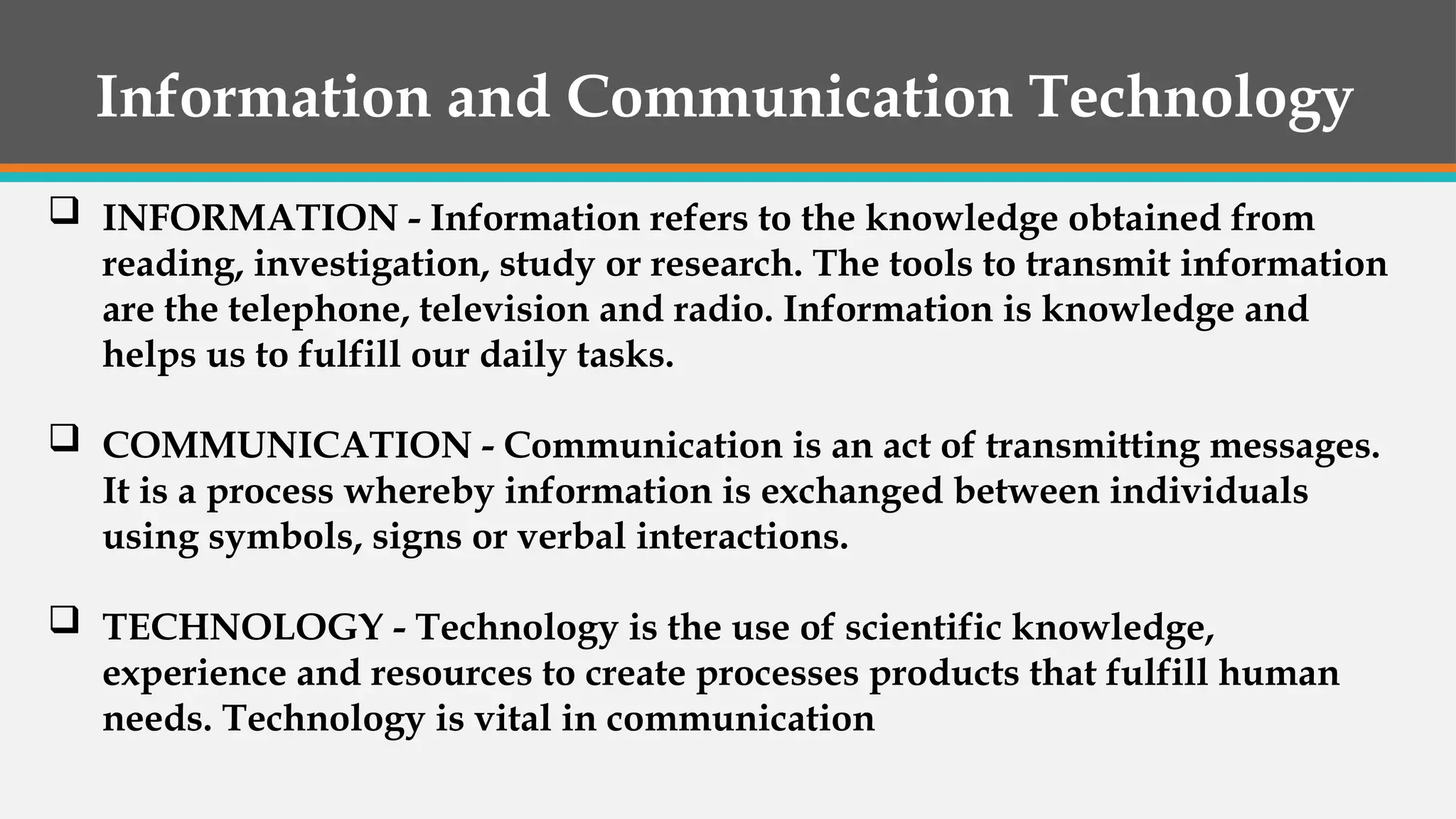 Information and Communication Technology
 INFORMATION - Information refers to the knowledge obtained from
reading, investigation, study or research. The tools to transmit information
are the telephone, television and radio. Information is knowledge and
helps us to fulfill our daily tasks.
 COMMUNICATION - Communication is an act of transmitting messages.
It is a process whereby information is exchanged between individuals
using symbols, signs or verbal interactions.
 TECHNOLOGY - Technology is the use of scientific knowledge,
experience and resources to create processes products that fulfill human
needs. Technology is vital in communication
 