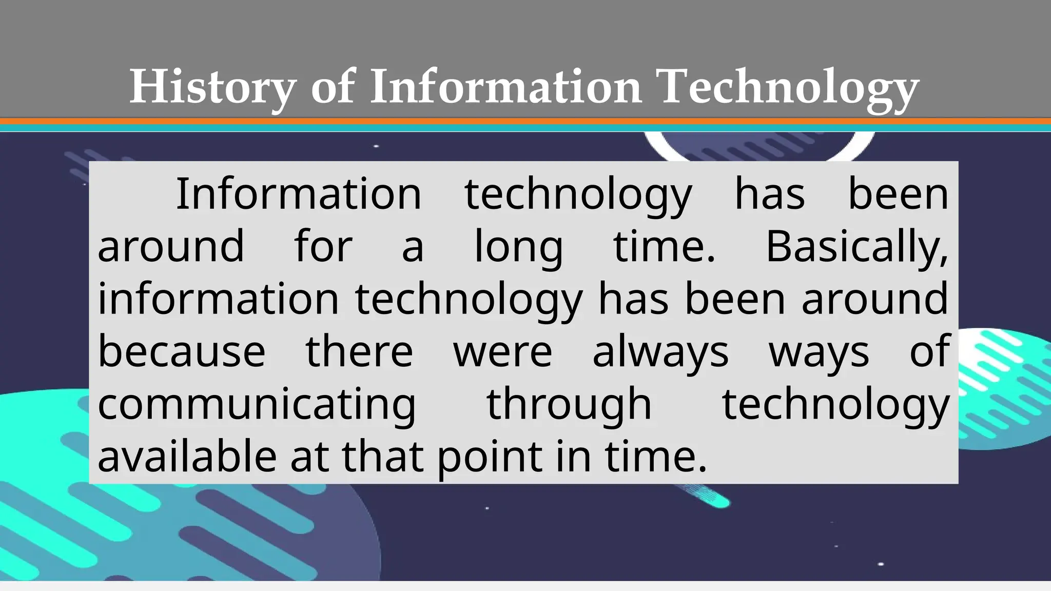 History of Information Technology
Information technology has been
around for a long time. Basically,
information technology has been around
because there were always ways of
communicating through technology
available at that point in time.
 