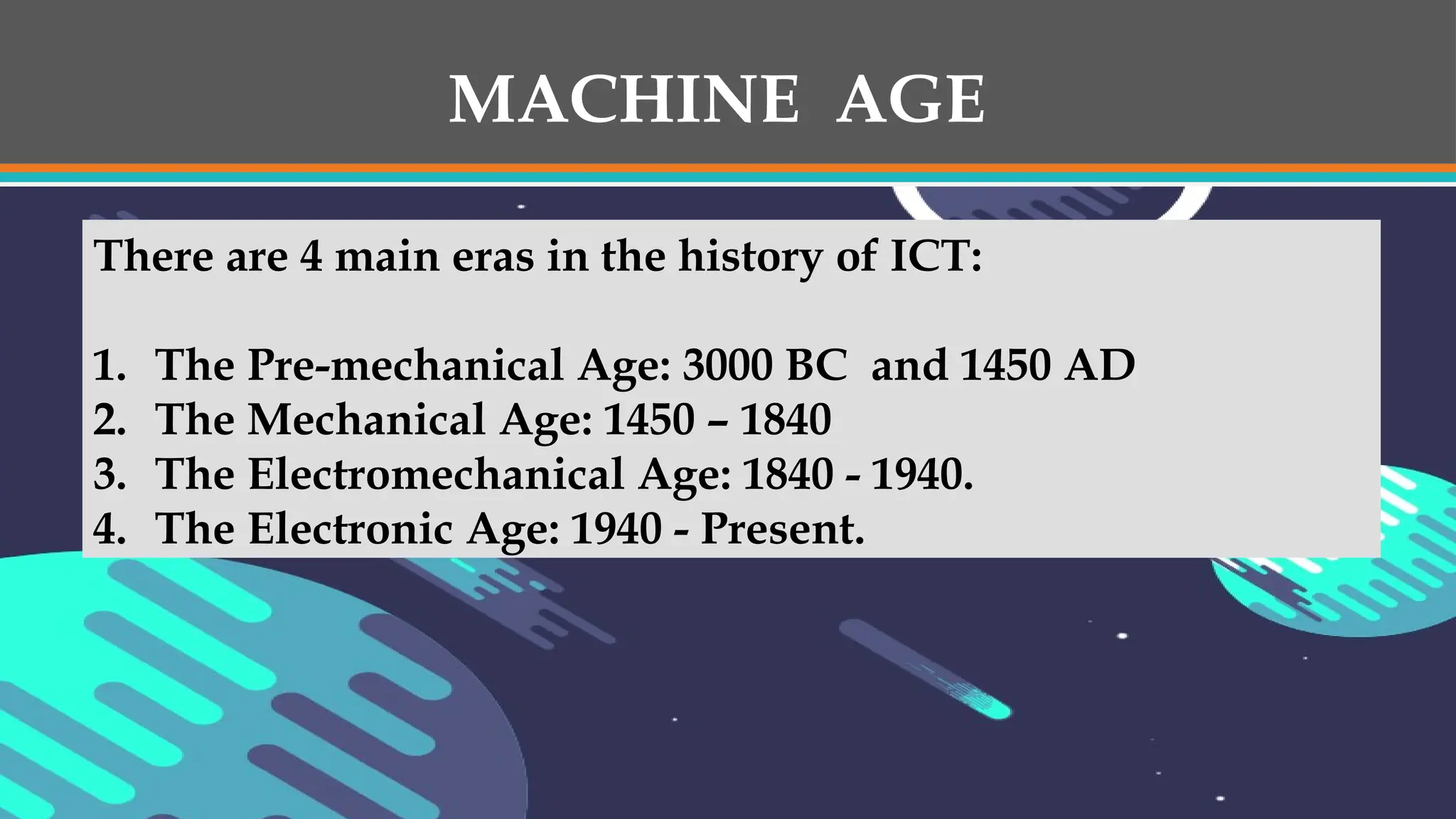 MACHINE AGE
There are 4 main eras in the history of ICT:
1. The Pre-mechanical Age: 3000 BC and 1450 AD
2. The Mechanical Age: 1450 – 1840
3. The Electromechanical Age: 1840 - 1940.
4. The Electronic Age: 1940 - Present.
 