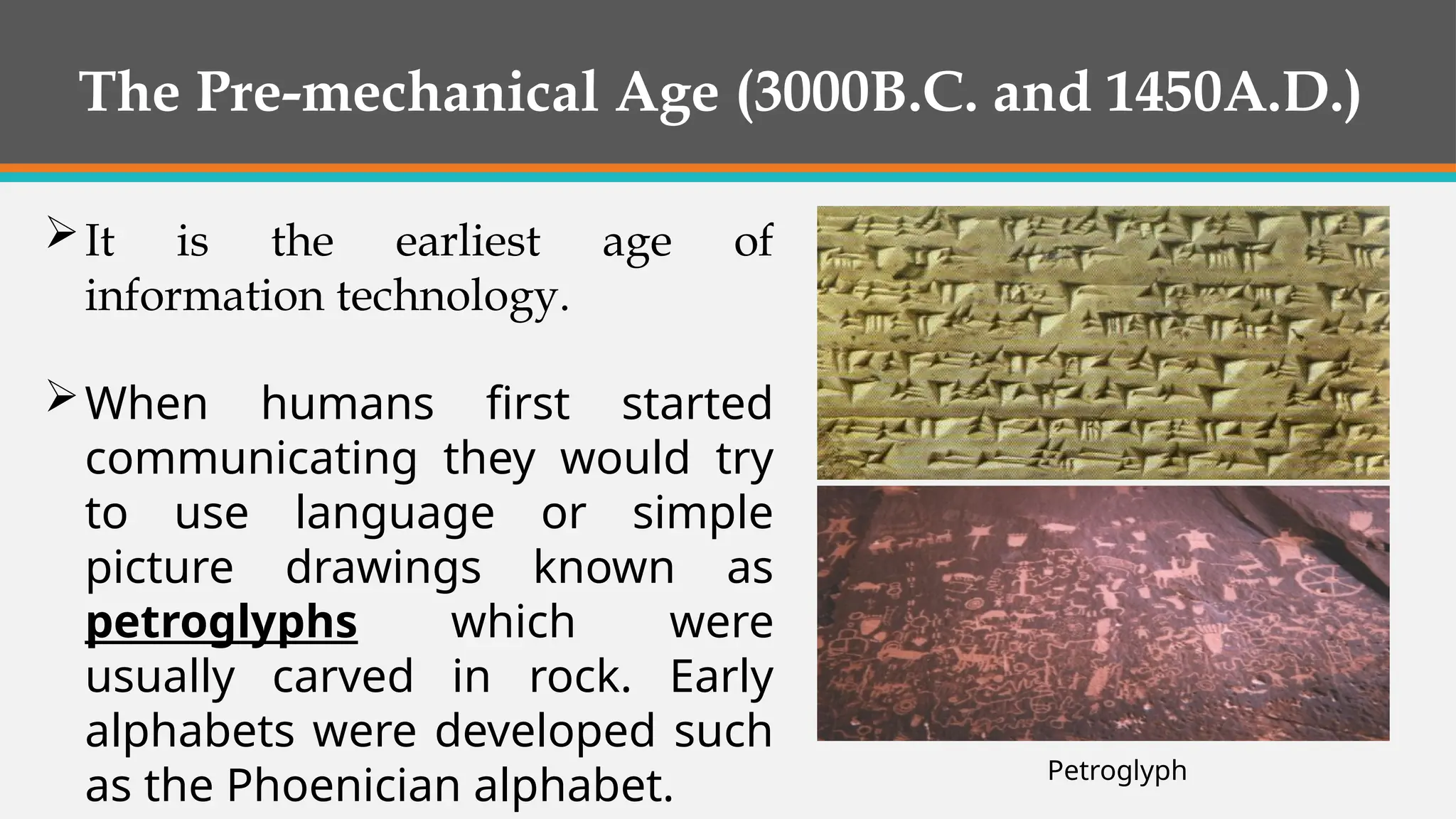 The Pre-mechanical Age (3000B.C. and 1450A.D.)
It is the earliest age of
information technology.
When humans first started
communicating they would try
to use language or simple
picture drawings known as
petroglyphs which were
usually carved in rock. Early
alphabets were developed such
as the Phoenician alphabet. Petroglyph
 
