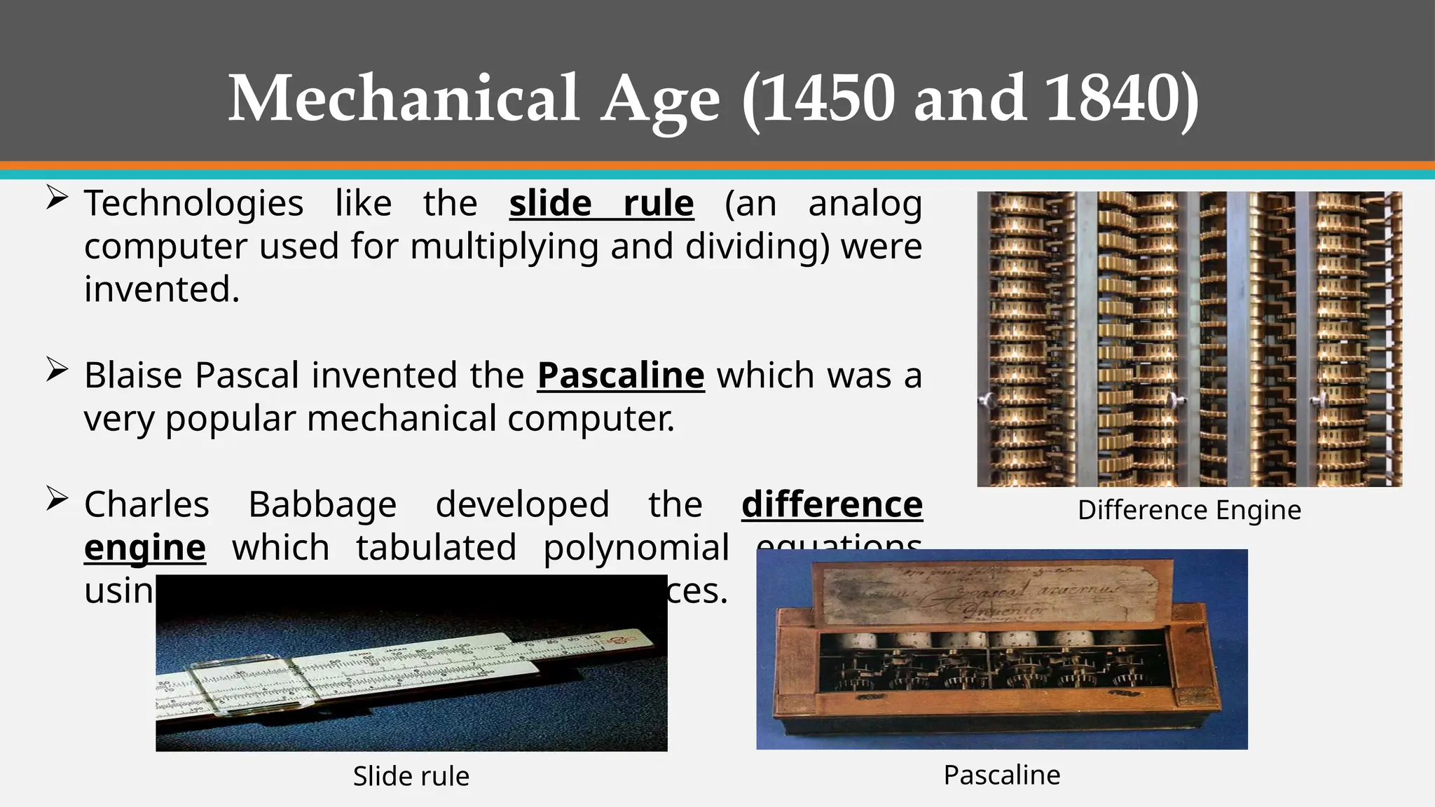 Mechanical Age (1450 and 1840)
 Technologies like the slide rule (an analog
computer used for multiplying and dividing) were
invented.
 Blaise Pascal invented the Pascaline which was a
very popular mechanical computer.
 Charles Babbage developed the difference
engine which tabulated polynomial equations
using the method of finite differences.
Pascaline
Slide rule
Difference Engine
 