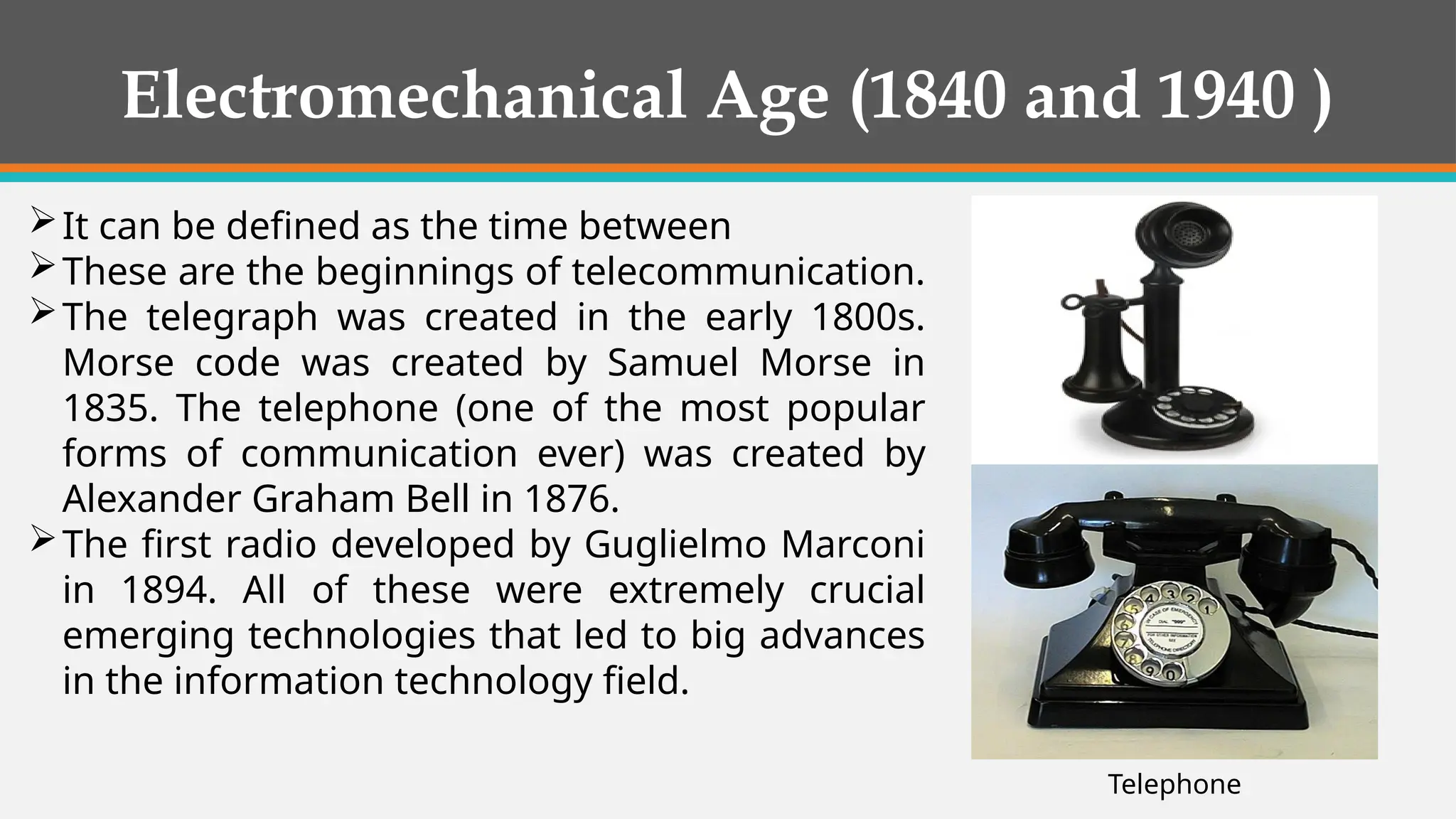 Electromechanical Age (1840 and 1940 )
It can be defined as the time between
These are the beginnings of telecommunication.
The telegraph was created in the early 1800s.
Morse code was created by Samuel Morse in
1835. The telephone (one of the most popular
forms of communication ever) was created by
Alexander Graham Bell in 1876.
The first radio developed by Guglielmo Marconi
in 1894. All of these were extremely crucial
emerging technologies that led to big advances
in the information technology field.
Telephone
 