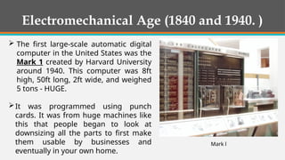  The first large-scale automatic digital
computer in the United States was the
Mark 1 created by Harvard University
around 1940. This computer was 8ft
high, 50ft long, 2ft wide, and weighed
5 tons - HUGE.
It was programmed using punch
cards. It was from huge machines like
this that people began to look at
downsizing all the parts to first make
them usable by businesses and
eventually in your own home.
Mark l
Electromechanical Age (1840 and 1940. )
 