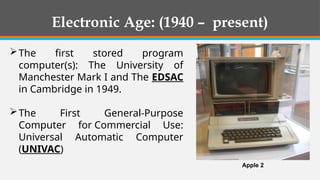 The first stored program
computer(s): The University of
Manchester Mark I and The EDSAC
in Cambridge in 1949.
The First General-Purpose
Computer for Commercial Use:
Universal Automatic Computer
(UNIVAC)
Apple 2
Electronic Age: (1940 – present)
 