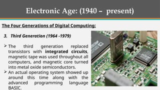 3. Third Generation (1964 -1979)
 The third generation replaced
transistors with integrated circuits,
magnetic tape was used throughout all
computers, and magnetic core turned
into metal oxide semiconductors.
 An actual operating system showed up
around this time along with the
advanced programming language
BASIC.
Electronic Age: (1940 – present)
The Four Generations of Digital Computing:
 
