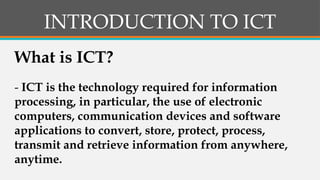 INTRODUCTION TO ICT
- ICT is the technology required for information
processing, in particular, the use of electronic
computers, communication devices and software
applications to convert, store, protect, process,
transmit and retrieve information from anywhere,
anytime.
What is ICT?
 