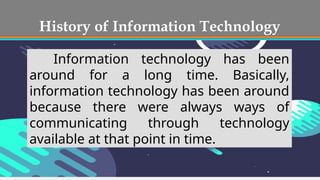 History of Information Technology
Information technology has been
around for a long time. Basically,
information technology has been around
because there were always ways of
communicating through technology
available at that point in time.
 