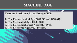 MACHINE AGE
There are 4 main eras in the history of ICT:
1. The Pre-mechanical Age: 3000 BC and 1450 AD
2. The Mechanical Age: 1450 – 1840
3. The Electromechanical Age: 1840 - 1940.
4. The Electronic Age: 1940 - Present.
 
