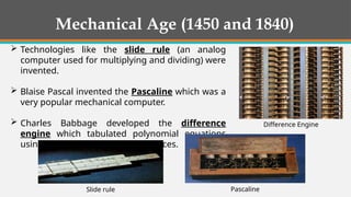 Mechanical Age (1450 and 1840)
 Technologies like the slide rule (an analog
computer used for multiplying and dividing) were
invented.
 Blaise Pascal invented the Pascaline which was a
very popular mechanical computer.
 Charles Babbage developed the difference
engine which tabulated polynomial equations
using the method of finite differences.
Pascaline
Slide rule
Difference Engine
 