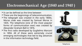 Electromechanical Age (1840 and 1940 )
It can be defined as the time between
These are the beginnings of telecommunication.
The telegraph was created in the early 1800s.
Morse code was created by Samuel Morse in
1835. The telephone (one of the most popular
forms of communication ever) was created by
Alexander Graham Bell in 1876.
The first radio developed by Guglielmo Marconi
in 1894. All of these were extremely crucial
emerging technologies that led to big advances
in the information technology field.
Telephone
 