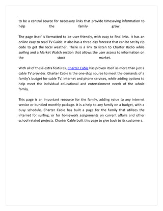 to be a central source for necessary links that provide timesaving information to
help                the                family               grow.

The page itself is formatted to be user-friendly, with easy to find links. It has an
online easy to read TV Guide. It also has a three-day forecast that can be set by zip
code to get the local weather. There is a link to listen to Charter Radio while
surfing and a Market Watch section that allows the user access to information on
the                      stock                        market.

With all of these extra features, Charter Cable has proven itself as more than just a
cable TV provider. Charter Cable is the one-stop source to meet the demands of a
family’s budget for cable TV, internet and phone services, while adding options to
help meet the individual educational and entertainment needs of the whole
family.

This page is an important resource for the family, adding value to any internet
service or bundled monthly package. It is a help to any family on a budget, with a
busy schedule. Charter Cable has built a page for the family that utilizes the
internet for surfing, or for homework assignments on current affairs and other
school related projects. Charter Cable built this page to give back to its customers.
 
