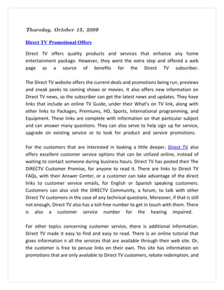 Thursday, October 15, 2009

Direct TV Promotional Offers

Direct TV offers quality products and services that enhance any home
entertainment package. However, they went the extra step and offered a web
page as a source of benefits for the Direct TV subscriber.

The Direct TV website offers the current deals and promotions being run, previews
and sneak peeks to coming shows or movies. It also offers new information on
Direct TV news, so the subscriber can get the latest news and updates. They have
links that include an online TV Guide, under their What’s on TV link, along with
other links to Packages, Premiums, HD, Sports, International programming, and
Equipment. These links are complete with information on that particular subject
and can answer many questions. They can also serve to help sign up for service,
upgrade on existing service or to look for product and service promotions.

For the customers that are interested in looking a little deeper, Direct TV also
offers excellent customer service options that can be utilized online, instead of
waiting to contact someone during business hours. Direct TV has posted their The
DIRECTV Customer Promise, for anyone to read it. There are links to Direct TV
FAQs, with their Answer Center, or a customer can take advantage of the direct
links to customer service emails, for English or Spanish speaking customers.
Customers can also visit the DIRECTV Community, a forum, to talk with other
Direct TV customers in the case of any technical questions. Moreover, if that is still
not enough, Direct TV also has a toll-free number to get in touch with them. There
is also a customer service number for the hearing impaired.

For other topics concerning customer service, there is additional information.
Direct TV made it easy to find and easy to read. There is an online tutorial that
gives information n all the services that are available through their web site. Or,
the customer is free to peruse links on their own. This site has information on
promotions that are only available to Direct TV customers, rebate redemption, and
 
