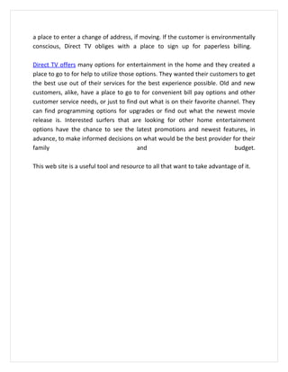 a place to enter a change of address, if moving. If the customer is environmentally
conscious, Direct TV obliges with a place to sign up for paperless billing.

Direct TV offers many options for entertainment in the home and they created a
place to go to for help to utilize those options. They wanted their customers to get
the best use out of their services for the best experience possible. Old and new
customers, alike, have a place to go to for convenient bill pay options and other
customer service needs, or just to find out what is on their favorite channel. They
can find programming options for upgrades or find out what the newest movie
release is. Interested surfers that are looking for other home entertainment
options have the chance to see the latest promotions and newest features, in
advance, to make informed decisions on what would be the best provider for their
family                                   and                                budget.

This web site is a useful tool and resource to all that want to take advantage of it.
 