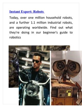 Instant Expert: Robots
Today, over one million household robots,
and a further 1.1 million industrial robots,
are operating worldwide. Find out what
they're doing in our beginner's guide to
robotics
 