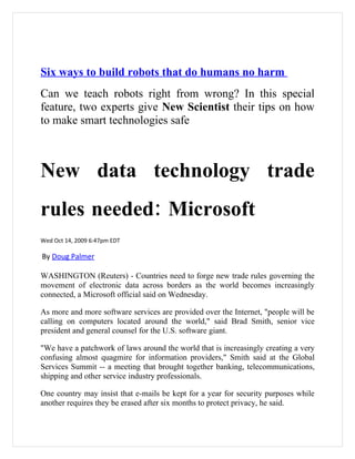 Six ways to build robots that do humans no harm
Can we teach robots right from wrong? In this special
feature, two experts give New Scientist their tips on how
to make smart technologies safe



New data technology trade
rules needed: Microsoft
Wed Oct 14, 2009 6:47pm EDT

By Doug Palmer

WASHINGTON (Reuters) - Countries need to forge new trade rules governing the
movement of electronic data across borders as the world becomes increasingly
connected, a Microsoft official said on Wednesday.

As more and more software services are provided over the Internet, "people will be
calling on computers located around the world," said Brad Smith, senior vice
president and general counsel for the U.S. software giant.

"We have a patchwork of laws around the world that is increasingly creating a very
confusing almost quagmire for information providers," Smith said at the Global
Services Summit -- a meeting that brought together banking, telecommunications,
shipping and other service industry professionals.

One country may insist that e-mails be kept for a year for security purposes while
another requires they be erased after six months to protect privacy, he said.
 
