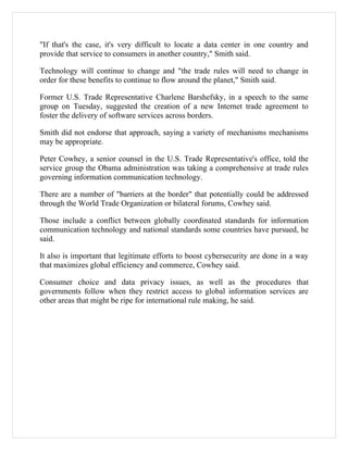 "If that's the case, it's very difficult to locate a data center in one country and
provide that service to consumers in another country," Smith said.

Technology will continue to change and "the trade rules will need to change in
order for these benefits to continue to flow around the planet," Smith said.

Former U.S. Trade Representative Charlene Barshefsky, in a speech to the same
group on Tuesday, suggested the creation of a new Internet trade agreement to
foster the delivery of software services across borders.

Smith did not endorse that approach, saying a variety of mechanisms mechanisms
may be appropriate.

Peter Cowhey, a senior counsel in the U.S. Trade Representative's office, told the
service group the Obama administration was taking a comprehensive at trade rules
governing information communication technology.

There are a number of "barriers at the border" that potentially could be addressed
through the World Trade Organization or bilateral forums, Cowhey said.

Those include a conflict between globally coordinated standards for information
communication technology and national standards some countries have pursued, he
said.

It also is important that legitimate efforts to boost cybersecurity are done in a way
that maximizes global efficiency and commerce, Cowhey said.

Consumer choice and data privacy issues, as well as the procedures that
governments follow when they restrict access to global information services are
other areas that might be ripe for international rule making, he said.
 