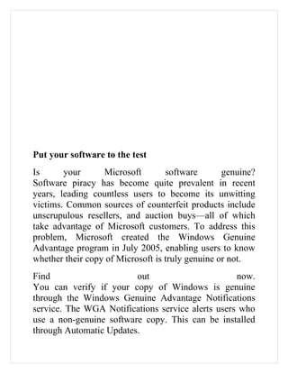 Put your software to the test
Is      your      Microsoft        software       genuine?
Software piracy has become quite prevalent in recent
years, leading countless users to become its unwitting
victims. Common sources of counterfeit products include
unscrupulous resellers, and auction buys—all of which
take advantage of Microsoft customers. To address this
problem, Microsoft created the Windows Genuine
Advantage program in July 2005, enabling users to know
whether their copy of Microsoft is truly genuine or not.
Find                     out                       now.
You can verify if your copy of Windows is genuine
through the Windows Genuine Advantage Notifications
service. The WGA Notifications service alerts users who
use a non-genuine software copy. This can be installed
through Automatic Updates.
 