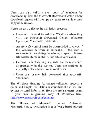 Users can also validate their copy of Windows by
downloading from the Microsoft Download Center. Every
download request will prompt the users to validate their
copy of Windows.
Here's an easy guide to the validation process:
  •   Users are required to validate Windows when they
      visit the Microsoft Download Center, Windows
      Update, or Microsoft Update sites.
  •   An ActiveX control must be downloaded to check if
      the Windows software is authentic. If the user is
      successful in validating Windows, a special license
      file will be stored in the PC for future verification.
  •   Common counterfeiting methods are then checked
      electronically in the system. Users are required to
      manually enter information in most cases.
  •   Users can resume their download after successful
      validation.
The Windows Genuine Advantage validation process is
quick and simple. Validation is confidential and will not
extract personal information from the user's system. Learn
if you have a genuine copy of Windows here:
http://www.microsoft.com/genuine/
The Basics of Microsoft Product Activation
Microsoft Product Activation is a software-based process
 
