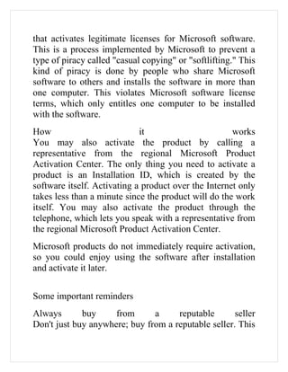 that activates legitimate licenses for Microsoft software.
This is a process implemented by Microsoft to prevent a
type of piracy called "casual copying" or "softlifting." This
kind of piracy is done by people who share Microsoft
software to others and installs the software in more than
one computer. This violates Microsoft software license
terms, which only entitles one computer to be installed
with the software.
How                          it                       works
You may also activate the product by calling a
representative from the regional Microsoft Product
Activation Center. The only thing you need to activate a
product is an Installation ID, which is created by the
software itself. Activating a product over the Internet only
takes less than a minute since the product will do the work
itself. You may also activate the product through the
telephone, which lets you speak with a representative from
the regional Microsoft Product Activation Center.
Microsoft products do not immediately require activation,
so you could enjoy using the software after installation
and activate it later.


Some important reminders
Always       buy     from      a     reputable       seller
Don't just buy anywhere; buy from a reputable seller. This
 