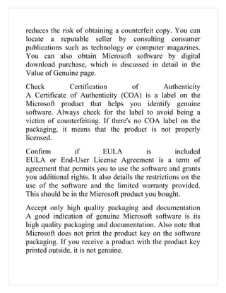 reduces the risk of obtaining a counterfeit copy. You can
locate a reputable seller by consulting consumer
publications such as technology or computer magazines.
You can also obtain Microsoft software by digital
download purchase, which is discussed in detail in the
Value of Genuine page.
Check         Certification         of      Authenticity
A Certificate of Authenticity (COA) is a label on the
Microsoft product that helps you identify genuine
software. Always check for the label to avoid being a
victim of counterfeiting. If there's no COA label on the
packaging, it means that the product is not properly
licensed.
Confirm         if         EULA            is         included
EULA or End-User License Agreement is a term of
agreement that permits you to use the software and grants
you additional rights. It also details the restrictions on the
use of the software and the limited warranty provided.
This should be in the Microsoft product you bought.
Accept only high quality packaging and documentation
A good indication of genuine Microsoft software is its
high quality packaging and documentation. Also note that
Microsoft does not print the product key on the software
packaging. If you receive a product with the product key
printed outside, it is not genuine.
 
