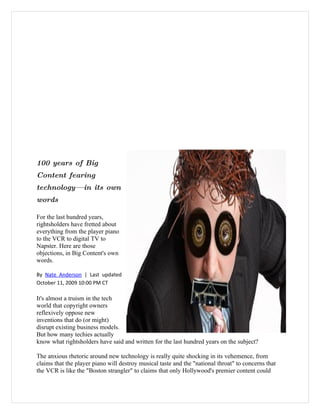 100 years of Big
Content fearing
technology—        in its own
words

For the last hundred years,
rightsholders have fretted about
everything from the player piano
to the VCR to digital TV to
Napster. Here are those
objections, in Big Content's own
words.

By Nate Anderson | Last updated
October 11, 2009 10:00 PM CT

It's almost a truism in the tech
world that copyright owners
reflexively oppose new
inventions that do (or might)
disrupt existing business models.
But how many techies actually
know what rightsholders have said and written for the last hundred years on the subject?

The anxious rhetoric around new technology is really quite shocking in its vehemence, from
claims that the player piano will destroy musical taste and the "national throat" to concerns that
the VCR is like the "Boston strangler" to claims that only Hollywood's premier content could
 