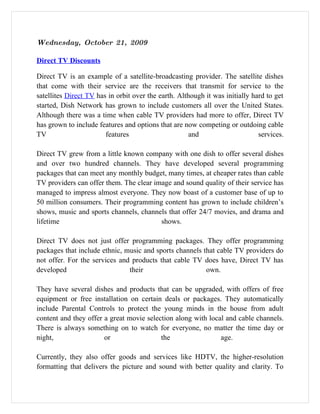 Wednesday, October 21, 2009

Direct TV Discounts

Direct TV is an example of a satellite-broadcasting provider. The satellite dishes
that come with their service are the receivers that transmit for service to the
satellites Direct TV has in orbit over the earth. Although it was initially hard to get
started, Dish Network has grown to include customers all over the United States.
Although there was a time when cable TV providers had more to offer, Direct TV
has grown to include features and options that are now competing or outdoing cable
TV                      features                      and                     services.

Direct TV grew from a little known company with one dish to offer several dishes
and over two hundred channels. They have developed several programming
packages that can meet any monthly budget, many times, at cheaper rates than cable
TV providers can offer them. The clear image and sound quality of their service has
managed to impress almost everyone. They now boast of a customer base of up to
50 million consumers. Their programming content has grown to include children’s
shows, music and sports channels, channels that offer 24/7 movies, and drama and
lifetime                                 shows.

Direct TV does not just offer programming packages. They offer programming
packages that include ethnic, music and sports channels that cable TV providers do
not offer. For the services and products that cable TV does have, Direct TV has
developed                      their                     own.

They have several dishes and products that can be upgraded, with offers of free
equipment or free installation on certain deals or packages. They automatically
include Parental Controls to protect the young minds in the house from adult
content and they offer a great movie selection along with local and cable channels.
There is always something on to watch for everyone, no matter the time day or
night,                 or                 the                 age.

Currently, they also offer goods and services like HDTV, the higher-resolution
formatting that delivers the picture and sound with better quality and clarity. To
 