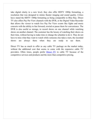 take digital clarity to a new level, they also offer HDTV 1080p formatting, a
resolution that was designed to mimic theater imaging and sound quality. Critics
have stated the HDTV 1080p formatting as being comparable to Blue Ray. Direct
TV also offers Pay Per View channels with the DVR, or the Digital Video Recorder
that allows the viewer to watch live Pay Per View events like fights and music
concerts with the ability to fast forward, rewind or pause them for convenience. The
DVR is also useful as storage, to record shows on one channel while watching
shows on another channel. The customer has the luxury of watching their shows on
their time, without having to make time or change the schedule to do it. They do not
have to miss what they want to watch while someone else takes a turn, the recorded
shows are always there when they are ready to see them.

Direct TV has as much to offer as any cable TV package on the market today,
without the additional cost that seems to come with the expensive cable TV
providers. Often times, people prefer Direct TV to cable TV because of the
competitive services and products and the more than competitive pricing.
 