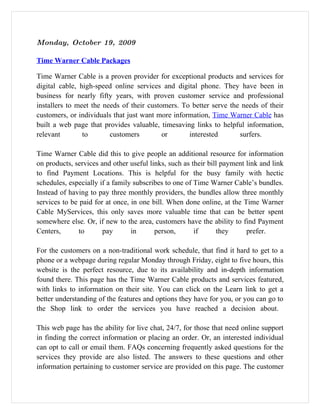 Monday, October 19, 2009

Time Warner Cable Packages

Time Warner Cable is a proven provider for exceptional products and services for
digital cable, high-speed online services and digital phone. They have been in
business for nearly fifty years, with proven customer service and professional
installers to meet the needs of their customers. To better serve the needs of their
customers, or individuals that just want more information, Time Warner Cable has
built a web page that provides valuable, timesaving links to helpful information,
relevant        to       customers         or      interested       surfers.

Time Warner Cable did this to give people an additional resource for information
on products, services and other useful links, such as their bill payment link and link
to find Payment Locations. This is helpful for the busy family with hectic
schedules, especially if a family subscribes to one of Time Warner Cable’s bundles.
Instead of having to pay three monthly providers, the bundles allow three monthly
services to be paid for at once, in one bill. When done online, at the Time Warner
Cable MyServices, this only saves more valuable time that can be better spent
somewhere else. Or, if new to the area, customers have the ability to find Payment
Centers,       to      pay       in      person,       if      they      prefer.

For the customers on a non-traditional work schedule, that find it hard to get to a
phone or a webpage during regular Monday through Friday, eight to five hours, this
website is the perfect resource, due to its availability and in-depth information
found there. This page has the Time Warner Cable products and services featured,
with links to information on their site. You can click on the Learn link to get a
better understanding of the features and options they have for you, or you can go to
the Shop link to order the services you have reached a decision about.

This web page has the ability for live chat, 24/7, for those that need online support
in finding the correct information or placing an order. Or, an interested individual
can opt to call or email them. FAQs concerning frequently asked questions for the
services they provide are also listed. The answers to these questions and other
information pertaining to customer service are provided on this page. The customer
 