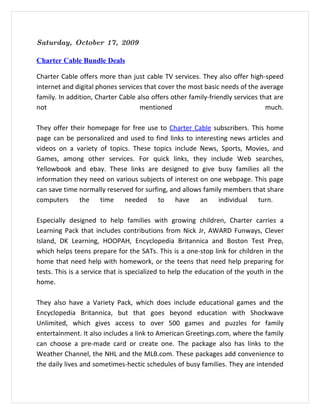 Saturday, October 17, 2009

Charter Cable Bundle Deals

Charter Cable offers more than just cable TV services. They also offer high-speed
internet and digital phones services that cover the most basic needs of the average
family. In addition, Charter Cable also offers other family-friendly services that are
not                                 mentioned                                   much.

They offer their homepage for free use to Charter Cable subscribers. This home
page can be personalized and used to find links to interesting news articles and
videos on a variety of topics. These topics include News, Sports, Movies, and
Games, among other services. For quick links, they include Web searches,
Yellowbook and ebay. These links are designed to give busy families all the
information they need on various subjects of interest on one webpage. This page
can save time normally reserved for surfing, and allows family members that share
computers the time needed to have an individual turn.

Especially designed to help families with growing children, Charter carries a
Learning Pack that includes contributions from Nick Jr, AWARD Funways, Clever
Island, DK Learning, HOOPAH, Encyclopedia Britannica and Boston Test Prep,
which helps teens prepare for the SATs. This is a one-stop link for children in the
home that need help with homework, or the teens that need help preparing for
tests. This is a service that is specialized to help the education of the youth in the
home.

They also have a Variety Pack, which does include educational games and the
Encyclopedia Britannica, but that goes beyond education with Shockwave
Unlimited, which gives access to over 500 games and puzzles for family
entertainment. It also includes a link to American Greetings.com, where the family
can choose a pre-made card or create one. The package also has links to the
Weather Channel, the NHL and the MLB.com. These packages add convenience to
the daily lives and sometimes-hectic schedules of busy families. They are intended
 