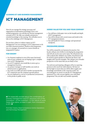 Aligning ICT and business management


ICT Management

How do you manage the strategy, processes and                 Added value for you and your company
organisation of information technology? Over a ten-
module programme, you will discover the key management        •	 You will have a helicopter view on the breadth and depth
concepts of ICT. We offer you valuable and practice-             of ICT management.
oriented knowledge in this training. This will allow you to   •	 You will be abreast with current issues and trends in the
take on the challenges of ICT Management.                        ICT management domain.
                                                              •	 You will handle ICT from a strategic and operational
Do you have a direct or indirect impact on ICT                   standpoint.
Management? Are you working in an ICT department or do
you hold a business position? Thanks to this programme,       Programme design
you, as a manager, set yourself on a course towards an
integrated ICT policy.                                        You will be amazed by our keenness for practice. Our
                                                              faculty will put a lot of effort in developing the programme
For whom?                                                     and will ask you for your active input. We will present you
                                                              with academically validated case studies. Practitioners will
•	 As a business employee in one of the many functional       be invited as guest speakers to illustrate the theory and
   areas of your company, you are hoping to get a complete    insights with concrete examples. This will give you a broader
   view on ICT Management.                                    perspective on the issues that you are likely to face.
•	 As an ICT employee, you would like to move up to a
   management function.                                       You and your participating colleagues will act as sparring
•	 As a project manager or staff member, you work on          partners in the search for valid solutions. We have set
   infrastructures or applications.                           the bar high to ensure that you will be able to apply your
•	 You work in an SME and seek to further incorporate the     knowledge immediately in the corporate world. Are
   ICT component into the company’s growth pattern.           you looking for an answer on specific ICT Management
•	 You are employed in a service or production environment,   questions? If so, why not put together your individual
   in the private or public sector.                           programme? You can take each module separately.




" I’m especially excited about the combination of
process management and ICT, because a lot of the
innovation – of the invention – in the nature of work
these days stems, at least in part, from innovations
in ICT. “

Prof Stijn Viaene, Head Competence Centre Operations
and Technology Management
 