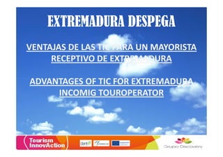 EXTREMADURA DESPEGA
VENTAJAS DE LAS TIC PARA UN MAYORISTA
     RECEPTIVO DE EXTREMADURA

ADVANTAGES OF TIC FOR EXTREMADURA
     INCOMIG TOUROPERATOR
 