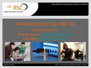 An Introduction to Jisc RSC SE
22nd October 2013
Jane Mackenzie j.mackenzie@kent.ac.uk
Paul Gotch p.n.gotch@kent.ac.uk

Go to View > Header & Footer to edit
www.jisc.ac.uk/rsc

October 25, 2013 | slide 1
RSCs – Stimulating and supporting innovation in learning

 