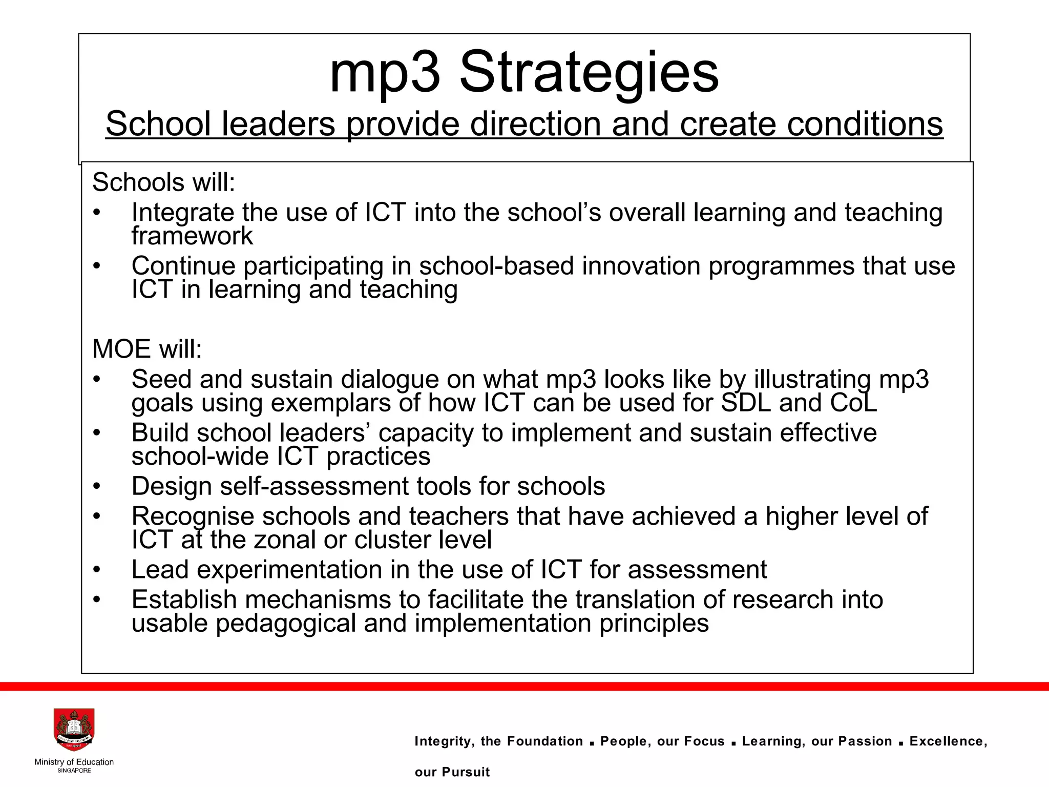 mp3 Strategies School leaders provide direction and create conditions Schools will: Integrate the use of ICT into the school’s overall learning and teaching framework Continue participating in school-based innovation programmes that use ICT in learning and teaching MOE will: Seed and sustain dialogue on what mp3 looks like by illustrating mp3 goals using exemplars of how ICT can be used for SDL and CoL   Build school leaders’ capacity to implement and  sustain effective school-wide ICT practices  Design self-assessment tools for schools Recognise schools and teachers that have achieved a higher level of ICT at the zonal or cluster level  Lead experimentation in the use of ICT for assessment Establish mechanisms to facilitate the translation of research into usable pedagogical and implementation principles  