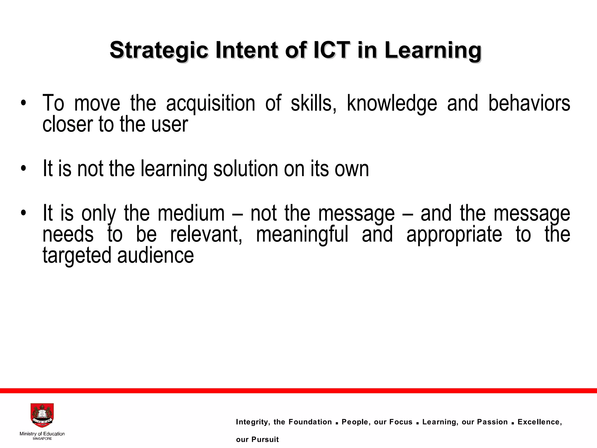 Strategic Intent of ICT in Learning  To move the acquisition of skills, knowledge and behaviors closer to the user It is not the learning solution on its own It is only the medium – not the message – and the message needs to be relevant, meaningful and appropriate to the targeted audience 