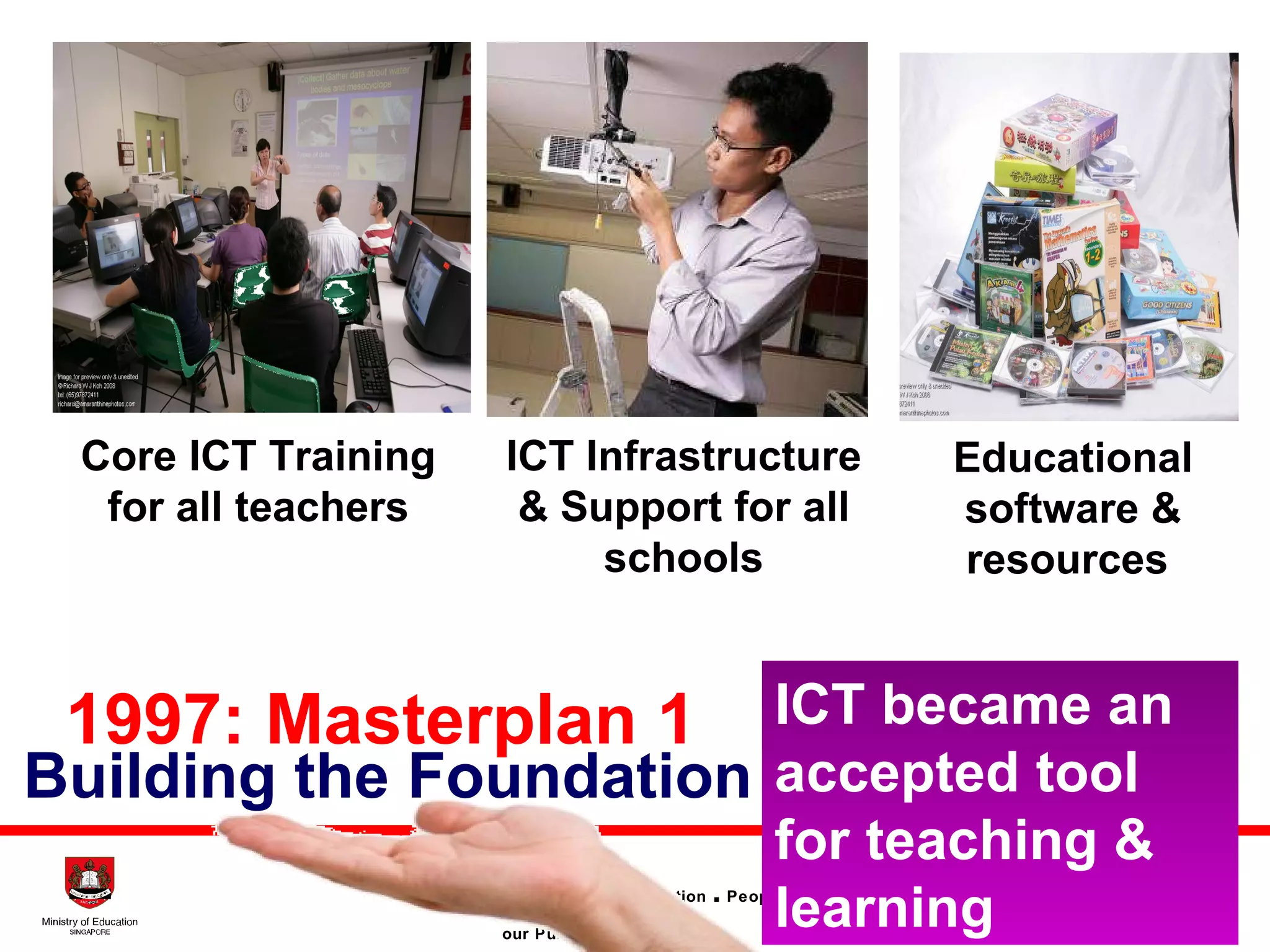 Building the Foundation 1997: Masterplan 1 Core ICT Training for all teachers ICT Infrastructure & Support for all schools Educational software & resources  ICT became an accepted tool for teaching & learning 