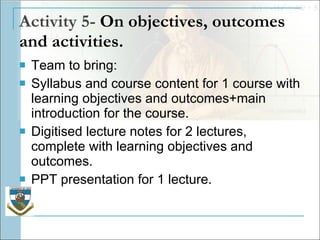 Activity 5-  On objectives, outcomes and activities. Team to bring: Syllabus and course content for 1 course with learning objectives and outcomes+main introduction for the course.  Digitised lecture notes for 2 lectures, complete with learning objectives and outcomes.  PPT presentation for 1 lecture. 
