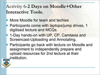 Activity 6- 2 Days on Moodle+Other Interactive Tools. More Moodle for team and techies Participants come with laptops/jump drives, 1 digitised lecture and MCQs. 1-Day hands-on with UP, CP, Camtasia and Screencast-Uploading and Annotating. Participants go back with lecture on Moodle and assignment to independently prepare and upload resources for 2nd lecture at their institution. 