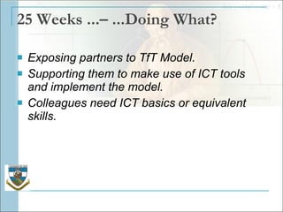 25 Weeks ...– ...Doing What? Exposing partners to TfT Model. Supporting them to make use of ICT tools and implement the model. Colleagues need ICT basics or equivalent skills. 