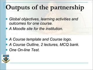 Outputs of the partnership Global objectives, learning activities and outcomes for one course.  A Moodle site for the institution.  A Course template and Course logo.  A Course Outline, 2 lectures, MCQ bank. One On-line Test. ( 