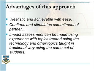Advantages of this approach Realistic and achievable with ease. Confirms and stimulates commitment of partner. Impact assessment can be made using experience with topics treated using the technology and other topics taught in traditional way using the same set of students. 