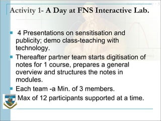 Activity 1-  A Day at FNS Interactive Lab. 4 Presentations on sensitisation and publicity; demo class-teaching with technology. Thereafter partner team starts digitisation of notes for 1 course, prepares a general overview and structures the notes in modules.  Each team -a Min. of 3 members. Max of 12 participants supported at a time.  